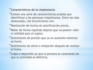 * Características de la cleptomanía
* Existen una serie de características propias que
 identifican a las personas cleptómanas. Entre las más
 destacadas, nos encontramos con:
* Realización de hurtos sin planificación previa.
* Robar de forma repetida objetos que no poseen valor
 ni utilidad para el sujeto.
* Sentimiento de presión que va en aumento mientras
 se hurta.
* Sentimiento de alivio o relajación después de realizar
 el hurto.
* Culpa o depresión ya que la persona es consciente de
 que su actividad es delictiva.
 