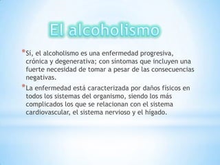 * Sí, el alcoholismo es una enfermedad progresiva,
 crónica y degenerativa; con síntomas que incluyen una
 fuerte necesidad de tomar a pesar de las consecuencias
 negativas.
* La enfermedad está caracterizada por daños físicos en
 todos los sistemas del organismo, siendo los más
 complicados los que se relacionan con el sistema
 cardiovascular, el sistema nervioso y el hígado.
 