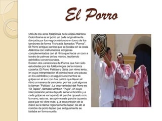 El Porro
Otro de los aires folklóricos de la costa Atlántica
Colombiana es el porro un baile originalmente
danzada por los negros esclavos en torno de los
tambores de forma Truncada llamados "Porros".
El Porro antiguo parece que se tocaba en la costa
Atlántica con instrumentos indígenas
complementados con el ritmo que hacia un coro a
través de palmas de las manos, repitiendo
estribillos convencionales.
Existen dos variaciones de Porros que han sido
estudiadas por los folklorólogos de la música
costeña: El Porro Palitiao o Gaita con ritmo lento,
en cuya interpretación el bombo hace una pausa
en los estribillos y en algunos momentos se
golpea en el aro con dos palitos que llevan el
ritmo a manera de cencerro, por los cual algunos
lo llaman "Palitiao". La otra variedad del Porro es
"El Tapao", llamado también "Puya", en cuya
interpretación jamás deja de sonar el bombo y a
cada golpe se va tapando el parche opuesto con
la mano, esto es, se oprime este parche opuesto
para que no vibre mas; y, a esta presión de la
mano se le llama regionalmente tapar; de allí el
nombre de porro tapao que antiguamente se
bailaba en forma suelta.
 