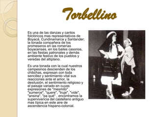 Torbellino
Es una de las danzas y cantos
folclóricos mas representativos de
Boyacá, Cundinamarca y Santander;
la tonada compañera de los
promeseros en las romerías
boyacenses, en los bailes casorios,
en las fiestas patronales y demás
ambiente festivo de los pueblos y
veredas del altiplano.
Es una tonada con la cual nuestros
campesinos descienden de los
chibchas, expresan con toda
sencillez y sentimiento vital sus
reacciones ante el amor, la
desilusión, el sentimiento religioso y
el paisaje variado en cuyas
expresiones de "mesmito" ,
"sumerce", "quere", "truje", "vide",
"ansina", "pa qué" , encontramos la
supervivencia del castellano antiguo
mas típica en este aire de
ascendencia hispano-colonial.
 