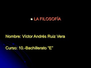  LA FILOSOFÍA
Nombre: Víctor Andrés Ruiz Vera
Curso: 10.-Bachillerato “E”
 