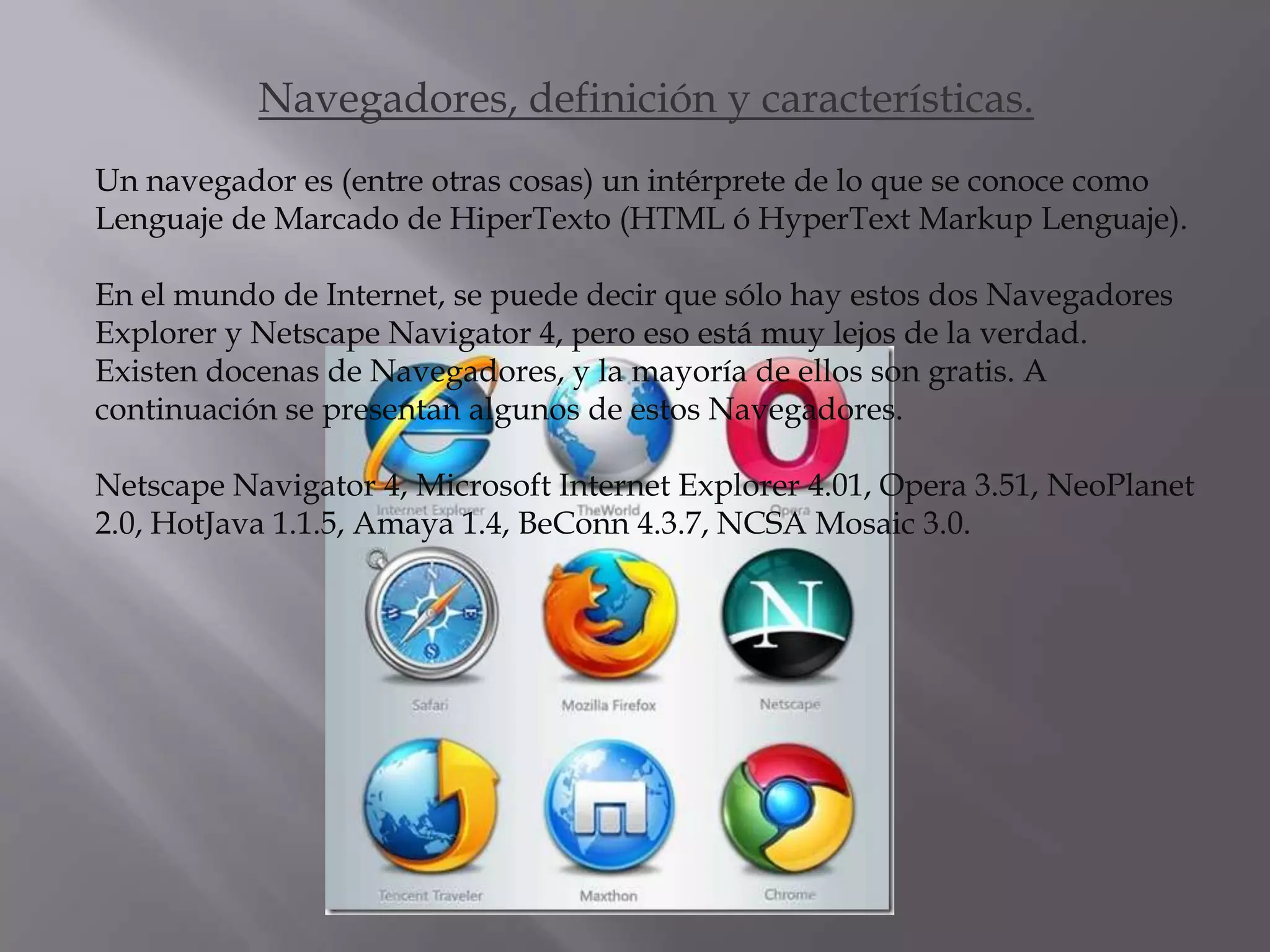 Navegadores, definición y características.
Un navegador es (entre otras cosas) un intérprete de lo que se conoce como
Lenguaje de Marcado de HiperTexto (HTML ó HyperText Markup Lenguaje).

En el mundo de Internet, se puede decir que sólo hay estos dos Navegadores
Explorer y Netscape Navigator 4, pero eso está muy lejos de la verdad.
Existen docenas de Navegadores, y la mayoría de ellos son gratis. A
continuación se presentan algunos de estos Navegadores.

Netscape Navigator 4, Microsoft Internet Explorer 4.01, Opera 3.51, NeoPlanet
2.0, HotJava 1.1.5, Amaya 1.4, BeConn 4.3.7, NCSA Mosaic 3.0.
 