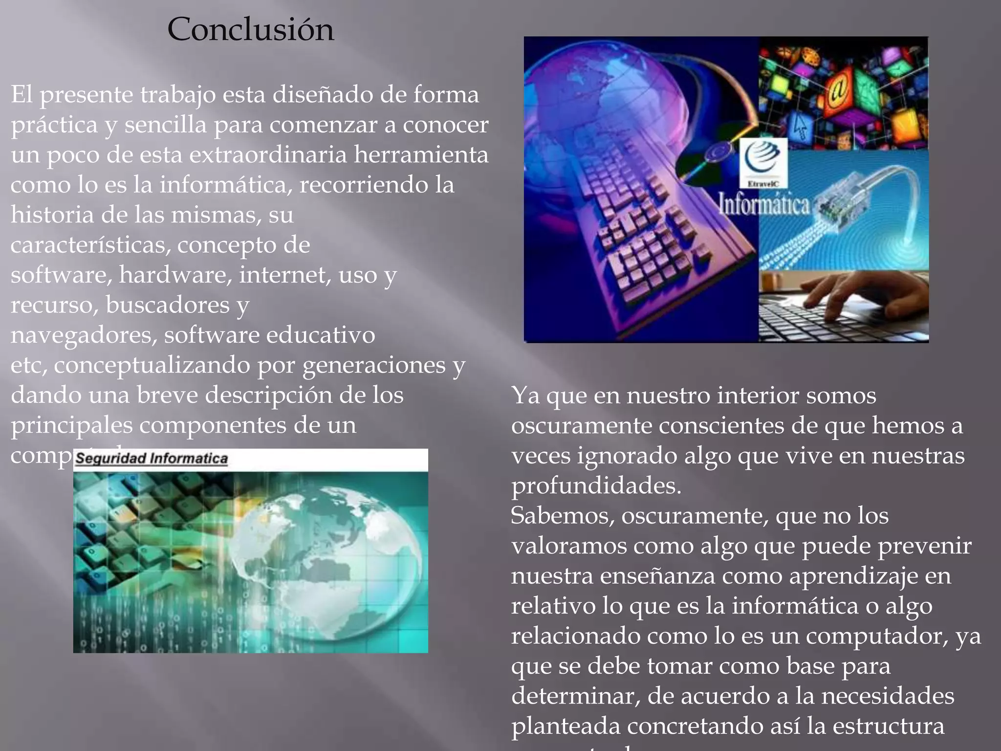 Conclusión
El presente trabajo esta diseñado de forma
práctica y sencilla para comenzar a conocer
un poco de esta extraordinaria herramienta
como lo es la informática, recorriendo la
historia de las mismas, su
características, concepto de
software, hardware, internet, uso y
recurso, buscadores y
navegadores, software educativo
etc, conceptualizando por generaciones y
dando una breve descripción de los          Ya que en nuestro interior somos
principales componentes de un               oscuramente conscientes de que hemos a
computador.                                 veces ignorado algo que vive en nuestras
                                            profundidades.
                                            Sabemos, oscuramente, que no los
                                            valoramos como algo que puede prevenir
                                            nuestra enseñanza como aprendizaje en
                                            relativo lo que es la informática o algo
                                            relacionado como lo es un computador, ya
                                            que se debe tomar como base para
                                            determinar, de acuerdo a la necesidades
                                            planteada concretando así la estructura
 