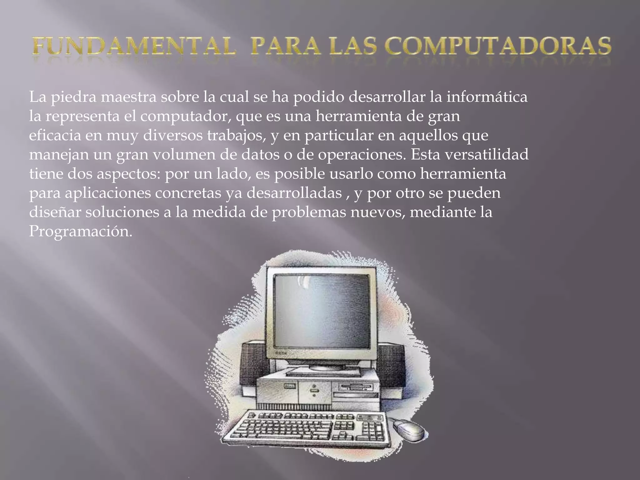 La piedra maestra sobre la cual se ha podido desarrollar la informática
la representa el computador, que es una herramienta de gran
eficacia en muy diversos trabajos, y en particular en aquellos que
manejan un gran volumen de datos o de operaciones. Esta versatilidad
tiene dos aspectos: por un lado, es posible usarlo como herramienta
para aplicaciones concretas ya desarrolladas , y por otro se pueden
diseñar soluciones a la medida de problemas nuevos, mediante la
Programación.
 