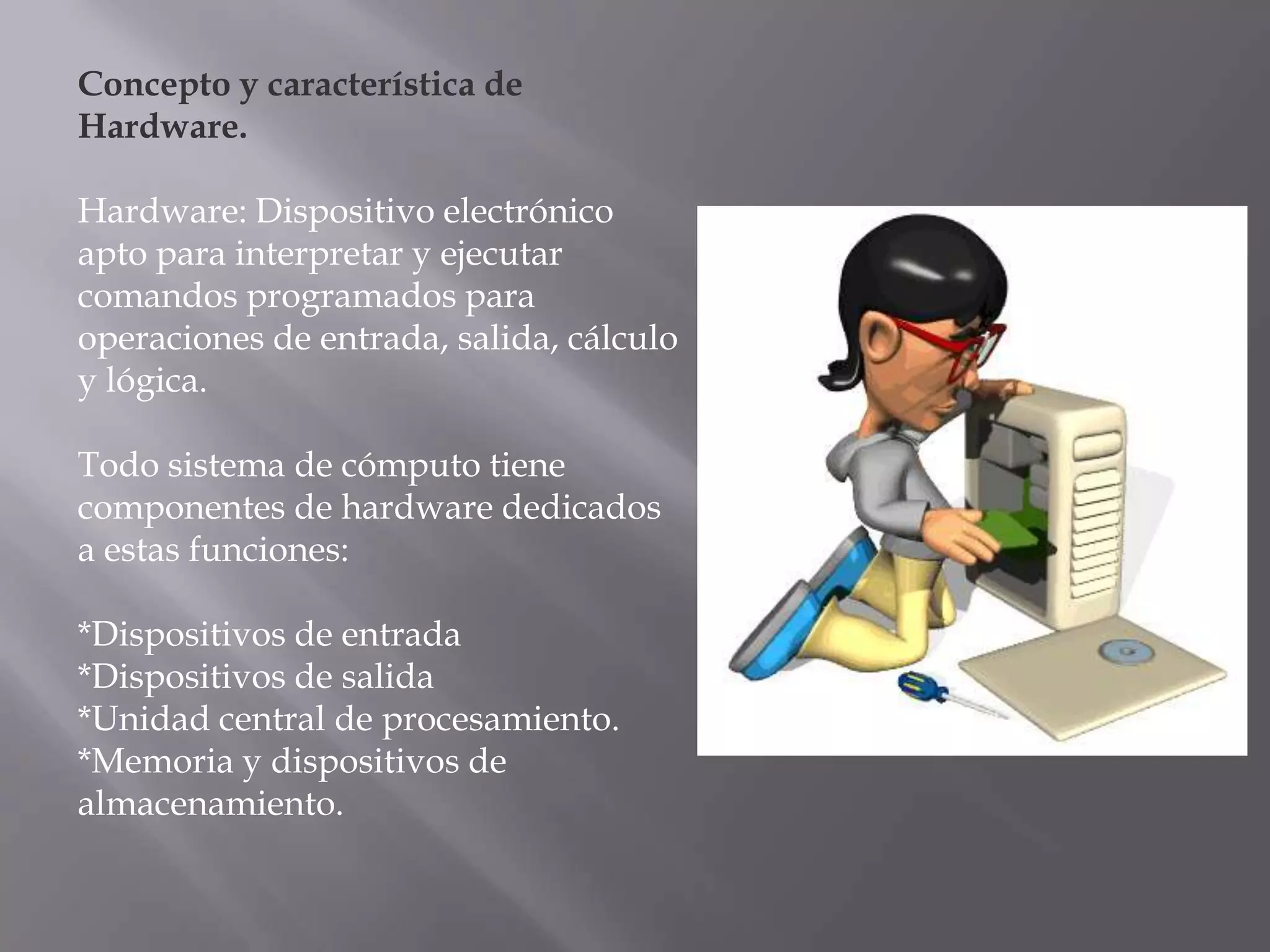 Concepto y característica de
Hardware.

Hardware: Dispositivo electrónico
apto para interpretar y ejecutar
comandos programados para
operaciones de entrada, salida, cálculo
y lógica.

Todo sistema de cómputo tiene
componentes de hardware dedicados
a estas funciones:

*Dispositivos de entrada
*Dispositivos de salida
*Unidad central de procesamiento.
*Memoria y dispositivos de
almacenamiento.
 