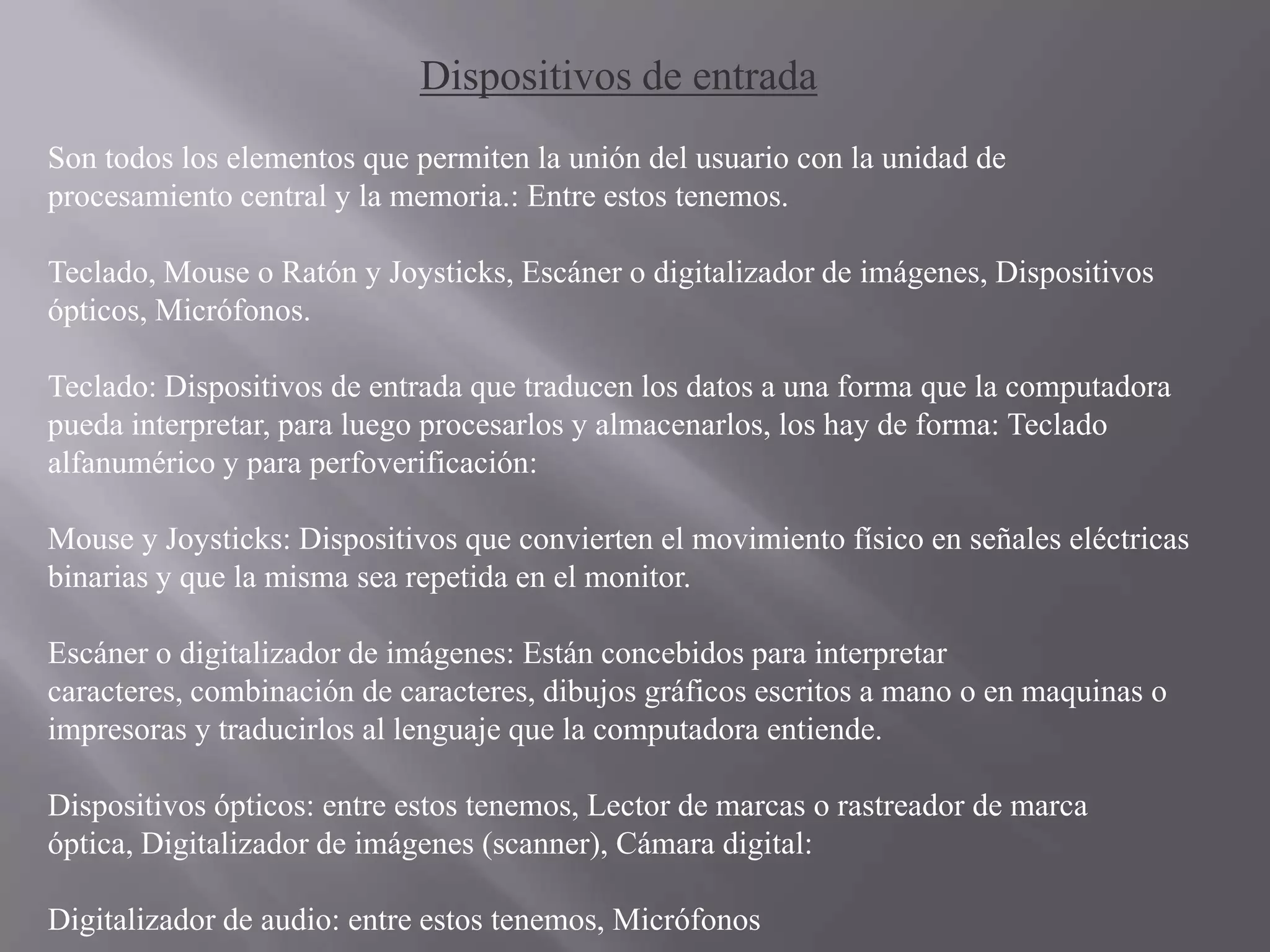 Dispositivos de entrada
Son todos los elementos que permiten la unión del usuario con la unidad de
procesamiento central y la memoria.: Entre estos tenemos.

Teclado, Mouse o Ratón y Joysticks, Escáner o digitalizador de imágenes, Dispositivos
ópticos, Micrófonos.

Teclado: Dispositivos de entrada que traducen los datos a una forma que la computadora
pueda interpretar, para luego procesarlos y almacenarlos, los hay de forma: Teclado
alfanumérico y para perfoverificación:

Mouse y Joysticks: Dispositivos que convierten el movimiento físico en señales eléctricas
binarias y que la misma sea repetida en el monitor.

Escáner o digitalizador de imágenes: Están concebidos para interpretar
caracteres, combinación de caracteres, dibujos gráficos escritos a mano o en maquinas o
impresoras y traducirlos al lenguaje que la computadora entiende.

Dispositivos ópticos: entre estos tenemos, Lector de marcas o rastreador de marca
óptica, Digitalizador de imágenes (scanner), Cámara digital:

Digitalizador de audio: entre estos tenemos, Micrófonos
 