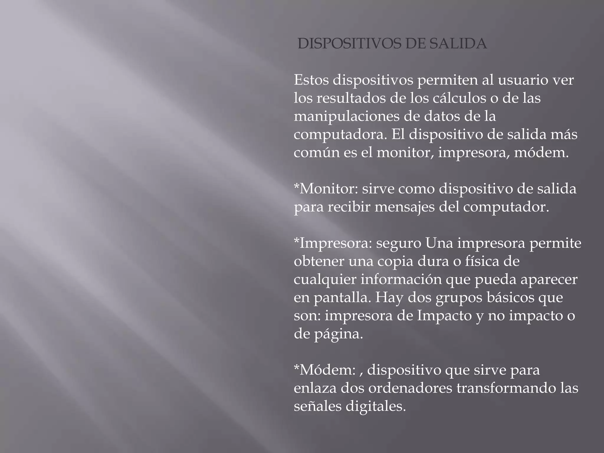DISPOSITIVOS DE SALIDA

Estos dispositivos permiten al usuario ver
los resultados de los cálculos o de las
manipulaciones de datos de la
computadora. El dispositivo de salida más
común es el monitor, impresora, módem.

*Monitor: sirve como dispositivo de salida
para recibir mensajes del computador.

*Impresora: seguro Una impresora permite
obtener una copia dura o física de
cualquier información que pueda aparecer
en pantalla. Hay dos grupos básicos que
son: impresora de Impacto y no impacto o
de página.

*Módem: , dispositivo que sirve para
enlaza dos ordenadores transformando las
señales digitales.
 