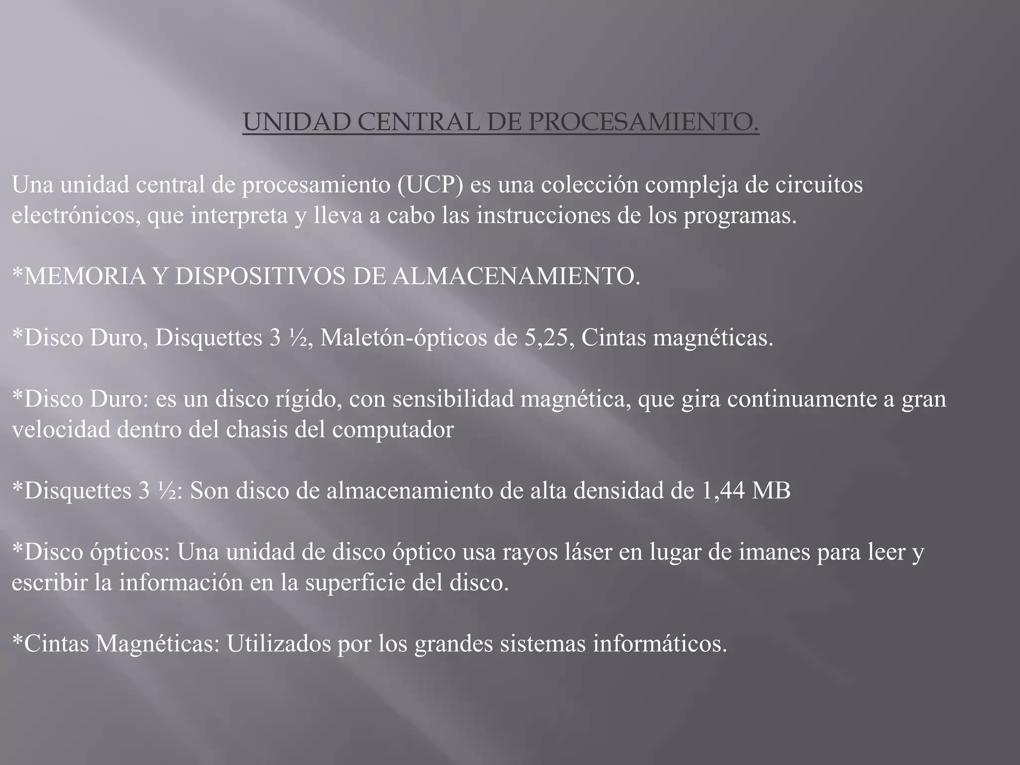UNIDAD CENTRAL DE PROCESAMIENTO.

Una unidad central de procesamiento (UCP) es una colección compleja de circuitos
electrónicos, que interpreta y lleva a cabo las instrucciones de los programas.

*MEMORIA Y DISPOSITIVOS DE ALMACENAMIENTO.

*Disco Duro, Disquettes 3 ½, Maletón-ópticos de 5,25, Cintas magnéticas.

*Disco Duro: es un disco rígido, con sensibilidad magnética, que gira continuamente a gran
velocidad dentro del chasis del computador

*Disquettes 3 ½: Son disco de almacenamiento de alta densidad de 1,44 MB

*Disco ópticos: Una unidad de disco óptico usa rayos láser en lugar de imanes para leer y
escribir la información en la superficie del disco.

*Cintas Magnéticas: Utilizados por los grandes sistemas informáticos.
 