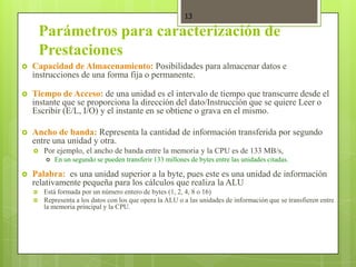 13

        Parámetros para caracterización de
        Prestaciones
   Capacidad de Almacenamiento: Posibilidades para almacenar datos e
    instrucciones de una forma fija o permanente.

   Tiempo de Acceso: de una unidad es el intervalo de tiempo que transcurre desde el
    instante que se proporciona la dirección del dato/Instrucción que se quiere Leer o
    Escribir (E/L, I/O) y el instante en se obtiene o grava en el mismo.

   Ancho de banda: Representa la cantidad de información transferida por segundo
    entre una unidad y otra.
       Por ejemplo, el ancho de banda entre la memoria y la CPU es de 133 MB/s,
           En un segundo se pueden transferir 133 millones de bytes entre las unidades citadas.

   Palabra: es una unidad superior a la byte, pues este es una unidad de información
    relativamente pequeña para los cálculos que realiza la ALU
       Está formada por un número entero de bytes (1, 2, 4, 8 o 16)
       Representa a los datos con los que opera la ALU o a las unidades de información que se transfieren entre
        la memoria principal y la CPU.
 