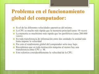17



Problema en el funcionamiento
global del computador:
   Es el de las diferentes velocidades operativas del mismo.
   La CPU es mucho más rápida que la memoria principal (unas 10 veces)
   La memoria es muchísimo más rápida que los periféricos (unas 200.000
    veces).
   En toda transferencia de información entre dos unidades la unidad más
    lenta impone la velocidad
   Por esto el rendimiento global del computador sería muy bajo.
   Recordemos que en toda instrucción máquina al menos hay una
    transferencia entre CPU y M.
   Esto relentiza considerablemente la velocidad de la CPU.
 