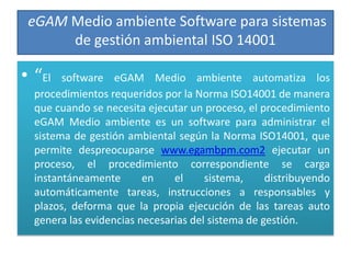 eGAM Medio ambiente Software para sistemas
      de gestión ambiental ISO 14001

• “El   software eGAM Medio ambiente automatiza los
  procedimientos requeridos por la Norma ISO14001 de manera
  que cuando se necesita ejecutar un proceso, el procedimiento
  eGAM Medio ambiente es un software para administrar el
  sistema de gestión ambiental según la Norma ISO14001, que
  permite despreocuparse www.egambpm.com2 ejecutar un
  proceso, el procedimiento correspondiente se carga
  instantáneamente       en    el     sistema,     distribuyendo
  automáticamente tareas, instrucciones a responsables y
  plazos, deforma que la propia ejecución de las tareas auto
  genera las evidencias necesarias del sistema de gestión.
 