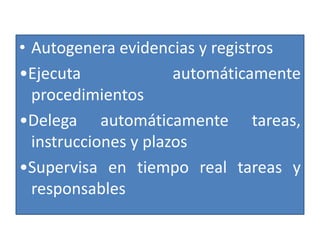 • Autogenera evidencias y registros
•Ejecuta              automáticamente
  procedimientos
•Delega automáticamente tareas,
  instrucciones y plazos
•Supervisa en tiempo real tareas y
  responsables
 