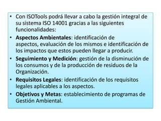 • Con ISOTools podrá llevar a cabo la gestión integral de
  su sistema ISO 14001 gracias a las siguientes
  funcionalidades:
• Aspectos Ambientales: identificación de
  aspectos, evaluación de los mismos e identificación de
  los impactos que estos pueden llegar a producir.
• Seguimiento y Medición: gestión de la disminución de
  los consumos y de la producción de residuos de la
  Organización.
• Requisitos Legales: identificación de los requisitos
  legales aplicables a los aspectos.
• Objetivos y Metas: establecimiento de programas de
  Gestión Ambiental.
 