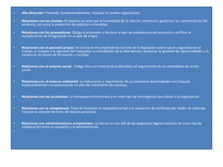 •   Alta Dirección: Pretende, fundamentalmente, impulsar el cambio organizativo.

•   Relaciones con los clientes: El objetivo es velar por la honestidad de la relación comercial y garantizar las características del
    producto, así como la protección de públicos vulnerables.

•   Relaciones con los proveedores: Obliga al proveedor a declarar el país de procedencia del producto y verificar el
    cumplimiento de la legislación en el país de origen.


•   Relaciones con el personal propio: Se centra en el cumplimiento estricto de la legislación sobre salud y seguridad en el
    trabajo, el respeto a la dignidad del trabajador, la conciliación de la vida laboral y personal, la igualdad de oportunidades y la
    existencia de planes de formación y reciclaje.


•   Relaciones con el entorno social: Código ético en materia de publicidad o el seguimiento de las actividades de acción
    social.


•   Relaciones con el entorno ambiental: La elaboración y seguimiento de un inventario deactividades con impacto
    medioambiental o la existencia de un plan de tratamiento de residuos.


•   Relaciones con los accionistas: La transparencia financiera y en todo tipo de contingencia que afecte a la organización.


•   Relaciones con la competencia: Trata de fomentar la competencia leal y la resolución de conflictos por medio de arbitraje.
    Impulsa la creación de foros de mejores prácticas.


•   Relaciones con administraciones competentes: La norma va más allá de las exigencias legales tratando de crear vías de
    colaboración entre la compañía y la administración.
•
 