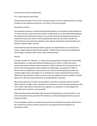 sistema estructural del metabuscador.

FFA - Enlaces gratuitos para todos

FFA (acrónimo del inglés "Free For All"), Cualquiera puede inscribir su página durante un tiempo
limitado en estos pequeños directorios. Los enlaces no son permanentes.

Buscadores verticales

Los buscadores verticales o motores de búsqueda temáticos, son buscadores especializados en
un sector concreto, lo que les permite analizar la información con mayor profundidad, disponer
de resultados más actualizados y ofrecer al usuario herramientas de búsqueda avanzadas. Es
importante resaltar que utilizan índices especializados, para, de esta manera acceder a la
información de una manera más específica y fácil. Algunos ejemplos de estos buscadores son:
Nestoria, Wolfram Alpha, Interred.

Existen distintos tipos de estos buscadores, algunos son especializados en una rama de una
ciencia, y algunos abarcan todo tipo de materias. También existen motores de búsqueda que
solo entregan resultados sobre música, ropa o distintos temas.

Historia

El primer buscador fue "Wandex", un índice (ahora desaparecido) realizado por la World Wide
Web Wanderer, un robot desarrollado por Mattew Gray en el MIT, en 1993. Otro de los
primeros buscadores, Aliweb, también apareció en 1993 y todavía está en funcionamiento. El
primer motor de búsqueda de texto completo fue WebCrawler, que apareció en 1994. A
diferencia de sus predecesores, éste permitía a sus usuarios una búsqueda por palabras en
cualquier página web, lo que llegó a ser un estándar para la gran mayoría de los buscadores.
WebCrawler fue también el primero en darse a conocer ampliamente entre el público. También
apareció en 1994 Lycos (que comenzó en la Carnegie Mellon University).

Muy pronto aparecieron muchos más buscadores, como Excite, Infoseek, Inktomi, Northern
Light y Altavista. De algún modo, competían con directorios (o índices temáticos) populares tales
como Yahoo!. Más tarde, los directorios se integraron o se añadieron a la tecnología de los
buscadores para aumentar su funcionalidad.

Antes del advenimiento de la Web, había motores de búsqueda para otros protocolos o usos,
como el buscador Archie, para sitios FTP anónimos y el motor de búsqueda Verónica, para el
protocolo Gopher.

En la actualidad se aprecia una tendencia por parte de los principales buscadores de Internet a
dar el salto hacia entornos móviles creando una nueva generación de buscadores: los
buscadores móviles.
 