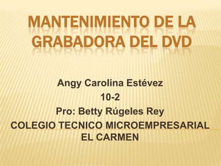 MANTENIMIENTO DE LA
  GRABADORA DEL DVD

        Angy Carolina Estévez
                 10-2
       Pro: Betty Rúgeles Rey
COLEGIO TECNICO MICROEMPRESARIAL
            EL CARMEN
 