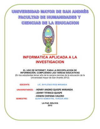 INFORMATICA APLICADA A LA
              INVESTIGACION

         EL USO DE INTERNET, PARA LA RECOPILACION DE
      INFORMACIÓN, CUMPLIENDO LAS TAREAS EDUCATIVAS
(En los estudiantes tercer año de la carrera ciencias de la educación de la
                 Universidad mayor de San Andrés 2012)


    DOCENTE:            LIC. BHYLENIA RIOS MIRANDA

 UNIVERSITARIOS: - HENRY ANDRO QUISPE MIRANDA
                     - JOHNY TITIRICO QUISPE
                     - EDWIN CHIPANA VALERO
 SEMESTRE:           QUINTO SEMESTRE, TERCER AÑO

                            LA PAZ- BOLIVIA
                                 2012
 