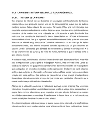 2.1.2. LA INTERNET: HISTORIA DESARROLLO Y APLICACIÓN SOCIAL

2.1.2.1.   HISTORIA DE LA INTERNET
“Los orígenes de Internet hay que buscarlos en un proyecto del Departamento de Defensa
estadounidense que pretendía obtener una red de comunicaciones segura que se pudiese
mantener aunque fallase alguno de sus nodos. Así nació ARPA, una red informática que
conectaba ordenadores localizados en sitios dispersos y que operaban sobre distintos sistemas
operativos, de tal manera que cada ordenador se podía conectar a todos los demás. Los
protocolos que permitían tal interconexión fueron desarrollados en 1973 por el informático
estadounidense Vinton Cerf y el ingeniero estadounidense Robert Kahn, y son los conocidos
Protocolo de Internet (IP) y Protocolo de Control de Transmisión (TCP). Fuera ya del ámbito
estrictamente militar, esta Internet incipiente (llamada Arpanet) tuvo un gran desarrollo en
Estados Unidos, conectando gran cantidad de universidades y centros de investigación. A la
red se unieron nodos de Europa y del resto del mundo, formando lo que se conoce como la
gran telaraña mundial

A finales de 1989, el informático británico Timothy Berners-Lee desarrolla la World Wide Web
para la Organización Europea para la Investigación Nuclear, más conocida como CERN. Su
objetivo era crear una red que permitiese el intercambio de información entre los investigadores
que participaban en proyectos vinculados a esta organización. El objetivo se logró utilizando
archivos que contenían la información en forma de textos, gráficos, sonido y vídeos, además de
vínculos con otros archivos. Este sistema de hipertexto fue el que propició el extraordinario
desarrollo de Internet como medio a través del cual circula gran cantidad de información por la
que se puede navegar utilizando los hipervínculos.

Además de la utilización académica e institucional que tuvo en sus orígenes, hoy se emplea
Internet con fines comerciales. Las distintas empresas no sólo la utilizan como escaparate en el
que se dan a conocer ellas mismas y sus productos, sino que, a través de Internet, se realizan
ya múltiples operaciones comerciales. Especialmente la banca tiene en la red uno de sus
puntos estratégicos de actuación para el futuro próximo.

En estos momentos se está desarrollando lo que se conoce como Internet2, una redefinición de
Internet que tiene como objetivo principal lograr el intercambio de datos multimedia en tiempo
 