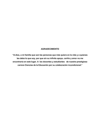 AGRADECIMIENTO


“A dios, a mi familia que son las personas que más quiero en la vida y a quienes
    les debo lo que soy, por que sin su infinito apoyo, cariño y amor no me
encontraría en este lugar. A los docentes y estudiantes de nuestra prestigiosa
     carrera Ciencias de la Educación por su colaboración incondicional.”
 