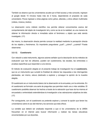 También se observo que los universitarios acuden por el fácil acceso y más conocido, ingresan
al google desde 15 minutos hasta más de 2 horas, dependiendo el propósito de cada
universitario. Pocos ingresan a otras páginas como yahoo, altavista, y otros utilizan multimedia
(videos, música y textos).

La observación como método científico nos permite obtener conocimientos acerca del
comportamiento del objeto de investigación tal y como se da en la realidad, es una manera de
obtener la información directa e inmediata sobre el fenómeno u objeto que está siendo
investigado. (17)

Así mismo, la observación directa permite conocer la realidad mediante la percepción directa
de los objetos y fenómenos. Es importante preguntarse ¿qué?, ¿cómo?, ¿cuándo? Puede
observarse.

3.3.1.2.   Cuestionario

Con relación a este instrumento, algunos autores señalan que la descripción de los métodos de
evaluación que han de utilizarse, pueden ser cuestionarios, las escalas, las entrevistas o
pruebas específicas que respondan a una ciencia.

El método de evaluación elegida en el presente trabajo de investigación fue el cuestionario,
que es un instrumento que cumplió la finalidad de obtener las respuestas a las interrogantes
planteadas, así mismo, estuvo destinado a explorar y conseguir la opinión de la muestra
elegida.

El cuestionario es un instrumento básico de la observación en la encuesta y en la entrevista. En
el cuestionario se formulan una serie de preguntas que permiten medir una o más variables. El
cuestionario posibilita observar los hechos a través de la valoración que hace de los mismos el
encuestado o entrevistado extendiéndose la investigación a las valoraciones subjetivas de éste.
(17)

Por consiguiente, con el cuestionario se pretende explorar y conocer la opción que tienen los
universitarios sobre el uso del internet y los servicios que ésta ofrece.

La variable que deberá ser analizada responde a que si los universitarios de la UMSA
frecuentan en el internet para buscar información y realizar las tareas educativas
encomendadas por sus docentes.
 