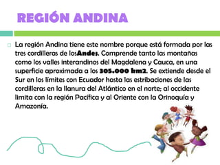 REGIÓN ANDINA
   La región Andina tiene este nombre porque está formada por las
    tres cordilleras de losAndes. Comprende tanto las montañas
    como los valles interandinos del Magdalena y Cauca, en una
    superficie aproximada a los 305.000 km2. Se extiende desde el
    Sur en los límites con Ecuador hasta las estribaciones de las
    cordilleras en la llanura del Atlántico en el norte; al occidente
    limita con la región Pacífica y al Oriente con la Orinoquía y
    Amazonía.
 