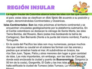 REGIÓN INSULAR
   La región Insular de Colombia abarca todas las islas con las que cuenta
    el país; estas islas se clasifican en dos tipos de acuerdo a su posición y
    origen, denominándolas Continentales y Oceánicas.
Islas Continentales: Son las más próximas al territorio continental y se
   encuentran vinculadas geológicamente por la plataforma submarina. En
   el Caribe colombiano se destacan la ciénaga de Santa Marta, las islas
   Tierra Bomba, del Rosario, Barú (estas tres bordeando la bahía de
   Cartagena), San Bernardo (frente a la punta del mismo nombre), Fuerte y
   Tortuguilla.
   En la costa del Pacífico las islas son muy numerosas, porque muchos
    ríos que vierten su caudal en el océano las forman con las arenas y
    piedras que arrastran hasta el mar. Al subdividirse en brazos, los
    ríos San Juan, Tapae, Patía y otros menores dan lugar a gran cantidad
    de islas. Las más importantes, sin embargo, son las islas de Cascajal,
    donde está enclavada la ciudad y puerto de Buenaventura, Gorgona (a
    50 km de la costa), Gorgonilla, El Gallo y las tres islas sobre las que se
    halla edificada la ciudad de Tumaco (islas Tumaco, La Viciosa y El
 