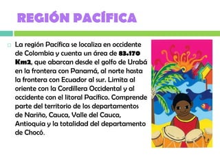 REGIÓN PACÍFICA
   La región Pacífica se localiza en occidente
    de Colombia y cuenta un área de 83.170
    Km2, que abarcan desde el golfo de Urabá
    en la frontera con Panamá, al norte hasta
    la frontera con Ecuador al sur. Limita al
    oriente con la Cordillera Occidental y al
    occidente con el litoral Pacífico. Comprende
    parte del territorio de los departamentos
    de Nariño, Cauca, Valle del Cauca,
    Antioquia y la totalidad del departamento
    de Chocó.
 