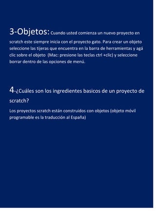 3-Objetos: Cuando usted comienza un nuevo proyecto en
scratch este siempre inicia con el proyecto gato. Para crear un objeto
seleccione las tijeras que encuentra en la barra de herramientas y agá
clic sobre el objeto (Mac: presione las teclas ctrl +clic) y seleccione
borrar dentro de las opciones de menú.




4-¿Cuáles son los ingredientes basicos de un proyecto de
scratch?
Los proyectos scratch están construidos con objetos (objeto móvil
programable es la traducción al España)
 