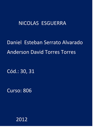 NICOLAS ESGUERRA


Daniel Esteban Serrato Alvarado
Anderson David Torres Torres


Cód.: 30, 31


Curso: 806




   2012
 