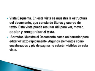    Vista Esquema. En esta vista se muestra la estructura
    del documento, que consta de títulos y cuerpo de
    texto. Esta vista puede resultar útil para ver, mover,
    copiar y reorganizar el texto.
    Borrador. Muestra el Documento como un borrador para
    editar el texto rápidamente. Algunos elementos como
    encabezados y pie de página no estarán visibles en esta
    vista.
 