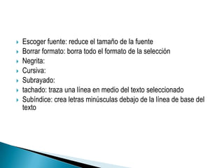    Escoger fuente: reduce el tamaño de la fuente
   Borrar formato: borra todo el formato de la selección
   Negrita:
   Cursiva:
   Subrayado:
   tachado: traza una línea en medio del texto seleccionado
   Subíndice: crea letras minúsculas debajo de la línea de base del
    texto
 