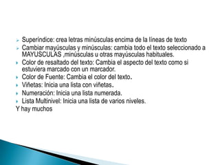  Superíndice: crea letras minúsculas encima de la líneas de texto
 Cambiar mayúsculas y minúsculas: cambia todo el texto seleccionado a
  MAYUSCULAS ,minúsculas u otras mayúsculas habituales.
 Color de resaltado del texto: Cambia el aspecto del texto como si
  estuviera marcado con un marcador.
 Color de Fuente: Cambia el color del texto.
 Viñetas: Inicia una lista con viñetas.
 Numeración: Inicia una lista numerada.
 Lista Multinivel: Inicia una lista de varios niveles.
Y hay muchos
 