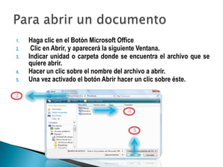 1.   Haga clic en el Botón Microsoft Office
2.    Clic en Abrir, y aparecerá la siguiente Ventana.
3.   Indicar unidad o carpeta donde se encuentra el archivo que se
     quiere abrir.
4.   Hacer un clic sobre el nombre del archivo a abrir.
5.   Una vez activado el botón Abrir hacer un clic sobre éste.
 