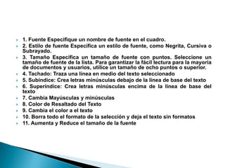    1. Fuente Especifique un nombre de fuente en el cuadro.
   2. Estilo de fuente Específica un estilo de fuente, como Negrita, Cursiva o
    Subrayado.
   3. Tamaño Especifica un tamaño de fuente con puntos. Seleccione un
    tamaño de fuente de la lista. Para garantizar la fácil lectura para la mayoría
    de documentos y usuarios, utilice un tamaño de ocho puntos o superior.
   4. Tachado: Traza una línea en medio del texto seleccionado
   5. Subíndice: Crea letras minúsculas debajo de la línea de base del texto
   6. Superíndice: Crea letras minúsculas encima de la línea de base del
    texto
   7. Cambia Mayúsculas y minúsculas
   8. Color de Resaltado del Texto
   9. Cambia el color a el texto
   10. Borra todo el formato de la selección y deja el texto sin formatos
   11. Aumenta y Reduce el tamaño de la fuente
 