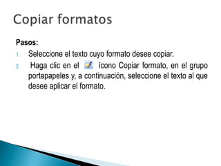 Pasos:
1. Seleccione el texto cuyo formato desee copiar.
2.  Haga clic en el       ícono Copiar formato, en el grupo
   portapapeles y, a continuación, seleccione el texto al que
   desee aplicar el formato.
 