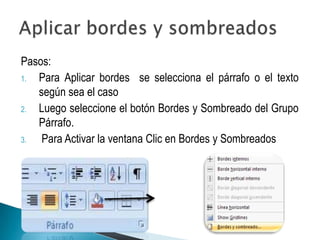 Pasos:
1. Para Aplicar bordes se selecciona el párrafo o el texto
   según sea el caso
2. Luego seleccione el botón Bordes y Sombreado del Grupo
   Párrafo.
3.  Para Activar la ventana Clic en Bordes y Sombreados
 