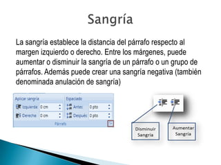 La sangría establece la distancia del párrafo respecto al
margen izquierdo o derecho. Entre los márgenes, puede
aumentar o disminuir la sangría de un párrafo o un grupo de
párrafos. Además puede crear una sangría negativa (también
denominada anulación de sangría)
 