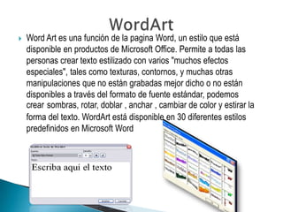    Word Art es una función de la pagina Word, un estilo que está
    disponible en productos de Microsoft Office. Permite a todas las
    personas crear texto estilizado con varios "muchos efectos
    especiales", tales como texturas, contornos, y muchas otras
    manipulaciones que no están grabadas mejor dicho o no están
    disponibles a través del formato de fuente estándar, podemos
    crear sombras, rotar, doblar , anchar , cambiar de color y estirar la
    forma del texto. WordArt está disponible en 30 diferentes estilos
    predefinidos en Microsoft Word
 