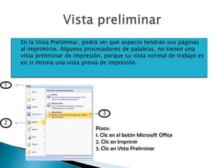 En la Vista Preliminar, podrá ver qué aspecto tendrán sus páginas
    al imprimirse. Algunos procesadores de palabras, no tienen una
    vista preliminar de impresión, porque su vista normal de trabajo es
    en si misma una vista previa de impresión.


1




                                  3
2
                               Pasos:
                               1. Clic en el botón Microsoft Office
                               2. Clic en Imprimir
                               3. Clic en Vista Preliminar
 