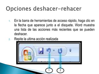 1.   En la barra de herramientas de acceso rápido, haga clic en
     la flecha que aparece junto a el disquete. Word muestra
     una lista de las acciones más recientes que se pueden
     deshacer.
2.   Repite la ultima acción realizada




                             1       2
 