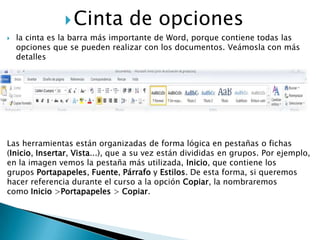  Cinta           de opciones
   la cinta es la barra más importante de Word, porque contiene todas las
    opciones que se pueden realizar con los documentos. Veámosla con más
    detalles




Las herramientas están organizadas de forma lógica en pestañas o fichas
(Inicio, Insertar, Vista...), que a su vez están divididas en grupos. Por ejemplo,
en la imagen vemos la pestaña más utilizada, Inicio, que contiene los
grupos Portapapeles, Fuente, Párrafo y Estilos. De esta forma, si queremos
hacer referencia durante el curso a la opción Copiar, la nombraremos
como Inicio >Portapapeles > Copiar.
 