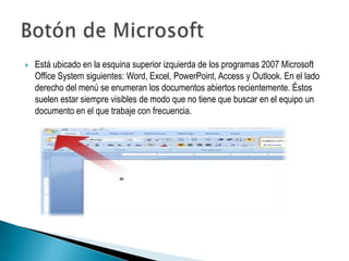    Está ubicado en la esquina superior izquierda de los programas 2007 Microsoft
    Office System siguientes: Word, Excel, PowerPoint, Access y Outlook. En el lado
    derecho del menú se enumeran los documentos abiertos recientemente. Éstos
    suelen estar siempre visibles de modo que no tiene que buscar en el equipo un
    documento en el que trabaje con frecuencia.
 