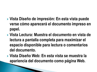  Vista Diseño de impresión: En esta vista puede
  verse cómo aparecerá el documento impreso en
  papel.
 Vista Lectura: Muestra el documento en vista de
  lectura a pantalla completa para maximizar el
  espacio disponible para lectura o comentarios
  del documento.
 Vista Diseño Web: En esta vista se muestra la
  apariencia del documento como página Web.
 