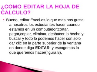 ¿COMO EDITAR LA HOJA DE
CALCULO?
●
    Bueno, editar Excel es lo que mas nos gusta
     a nosotros los estudiantes hacer cuando
     estamos en un computador:cortar,
     pegar,copiar, eliminar, deshacer lo hecho y
     buscar y todo lo podemos hacer con solo
     dar clic en la parte superior de la ventana
     en donde diga EDITAR y escogemos lo
     que queremos hacer(figura 8).
 