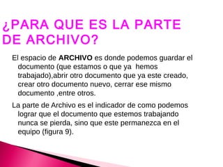 ¿PARA QUE ES LA PARTE
DE ARCHIVO?
 El espacio de ARCHIVO es donde podemos guardar el
   documento (que estamos o que ya hemos
   trabajado),abrir otro documento que ya este creado,
   crear otro documento nuevo, cerrar ese mismo
   documento ,entre otros.
 La parte de Archivo es el indicador de como podemos
  lograr que el documento que estemos trabajando
  nunca se pierda, sino que este permanezca en el
  equipo (figura 9).
 
