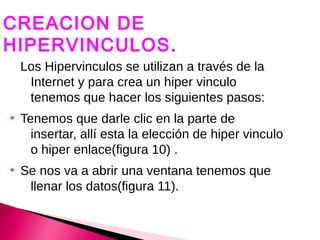 CREACION DE
HIPERVINCULOS .
HIPERVINCULOS.
    Los Hipervinculos se utilizan a través de la
     Internet y para crea un hiper vinculo
     tenemos que hacer los siguientes pasos:
●
    Tenemos que darle clic en la parte de
      insertar, allí esta la elección de hiper vinculo
      o hiper enlace(figura 10) .
●
    Se nos va a abrir una ventana tenemos que
     llenar los datos(figura 11).
 