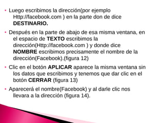●   Luego escribimos la dirección(por ejemplo
     Http://facebook.com ) en la parte don de dice
     DESTINARIO.
●   Después en la parte de abajo de esa misma ventana, en
     el espacio de TEXTO escribimos la
     dirección(Http://facebook.com ) y donde dice
     NOMBRE escribimos precisamente el nombre de la
     dirección(Facebook).(figura 12)
●   Clic en el botón APLICAR aparece la misma ventana sin
     los datos que escribimos y tenemos que dar clic en el
     botón CERRAR (figura 13)
●   Aparecerá el nombre(Facebook) y al darle clic nos
     llevara a la dirección (figura 14).
 