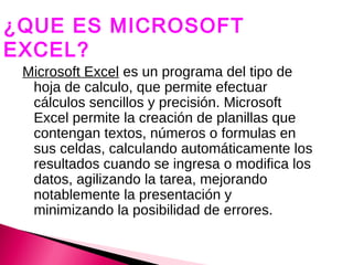 ¿QUE ES MICROSOFT
EXCEL?
 Microsoft Excel es un programa del tipo de
  hoja de calculo, que permite efectuar
  cálculos sencillos y precisión. Microsoft
  Excel permite la creación de planillas que
  contengan textos, números o formulas en
  sus celdas, calculando automáticamente los
  resultados cuando se ingresa o modifica los
  datos, agilizando la tarea, mejorando
  notablemente la presentación y
  minimizando la posibilidad de errores.
 