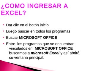 ¿COMO INGRESAR A
EXCEL?
●
    Dar clic en el botón inicio.
●
    Luego buscar en todos los programas.
●
    Buscar MICROSOFT OFFICE
●
    Entre los programas que se encuentran
     vinculados en MICROSOFT OFFICE
     buscamos a microsoft Excel y así abrirá
     su ventana principal.
 