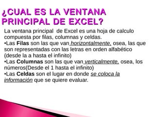 ¿CUAL ES LA VENTANA
PRINCIPAL DE EXCEL?
La ventana principal de Excel es una hoja de calculo
compuesta por filas, columnas y celdas.
●Las Filas son las que van horizontalmente, osea, las que

son representadas con las letras en orden alfabético
(desde la a hasta el infinito)
●Las Columnas son las que van verticalmente, osea, los

números(Desde el 1 hasta el infinito)
●Las Celdas son el lugar en donde se coloca la

información que se quiere evaluar.
 